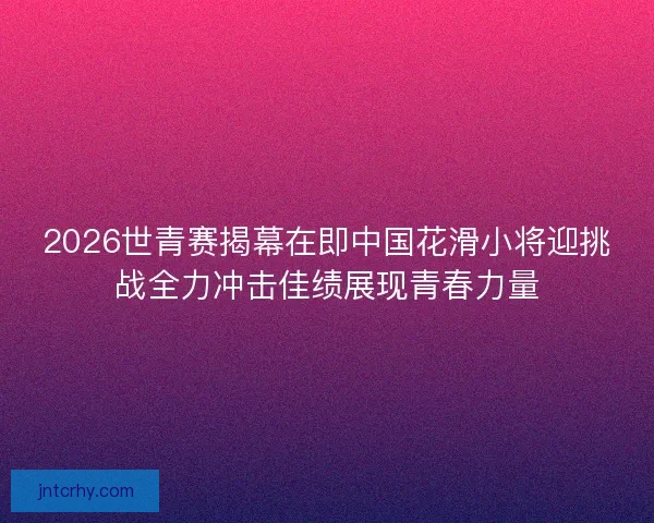 2026世青赛揭幕在即中国花滑小将迎挑战全力冲击佳绩展现青春力量