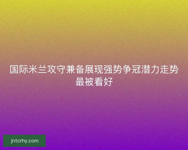 国际米兰攻守兼备展现强势争冠潜力走势最被看好