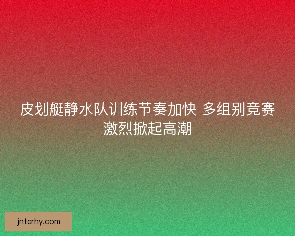 皮划艇静水队训练节奏加快 多组别竞赛激烈掀起高潮
