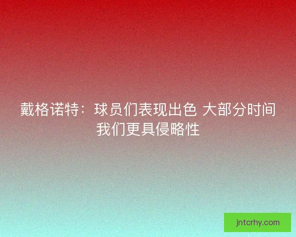戴格诺特：球员们表现出色 大部分时间我们更具侵略性