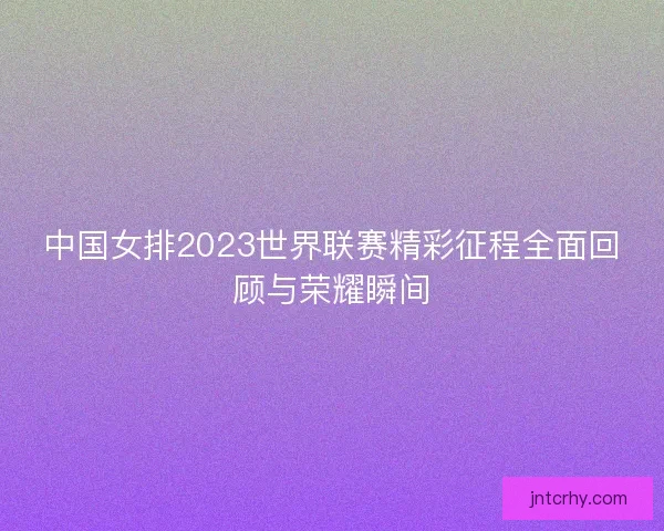 中国女排2023世界联赛精彩征程全面回顾与荣耀瞬间