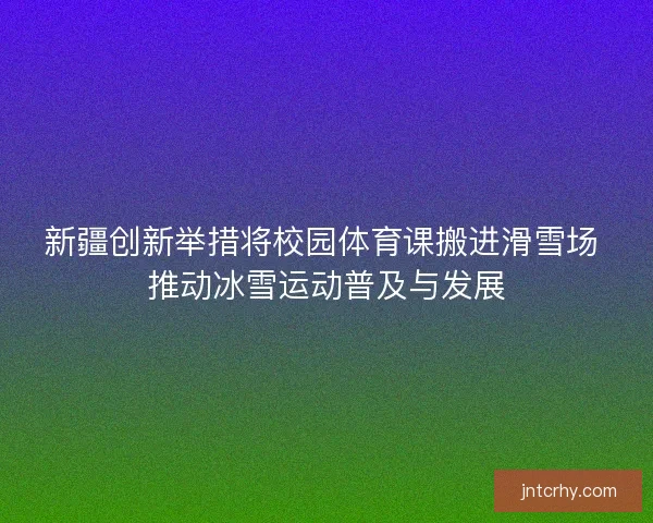 新疆创新举措将校园体育课搬进滑雪场 推动冰雪运动普及与发展