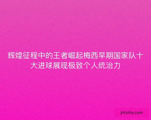 辉煌征程中的王者崛起梅西早期国家队十大进球展现极致个人统治力