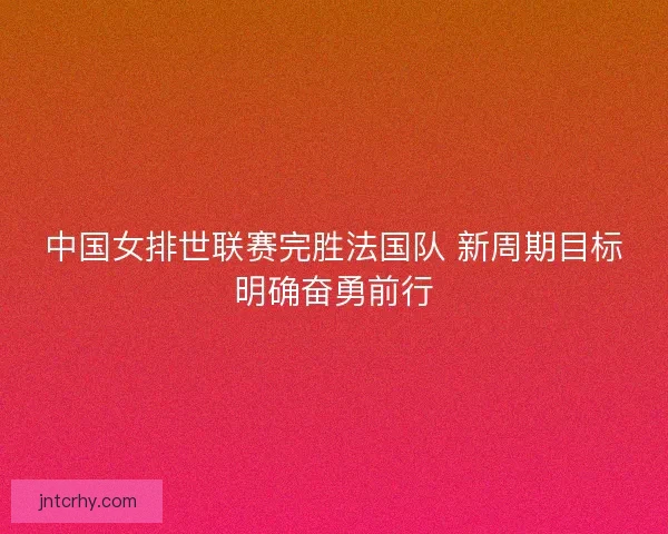 中国女排世联赛完胜法国队 新周期目标明确奋勇前行