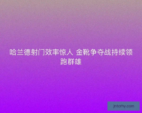 哈兰德射门效率惊人 金靴争夺战持续领跑群雄