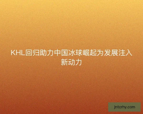 KHL回归助力中国冰球崛起为发展注入新动力