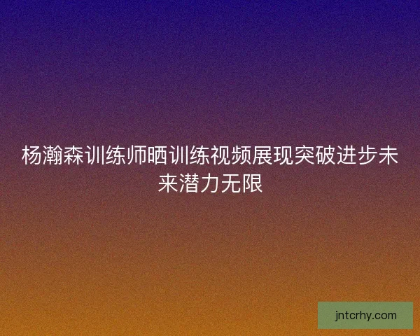 杨瀚森训练师晒训练视频展现突破进步未来潜力无限