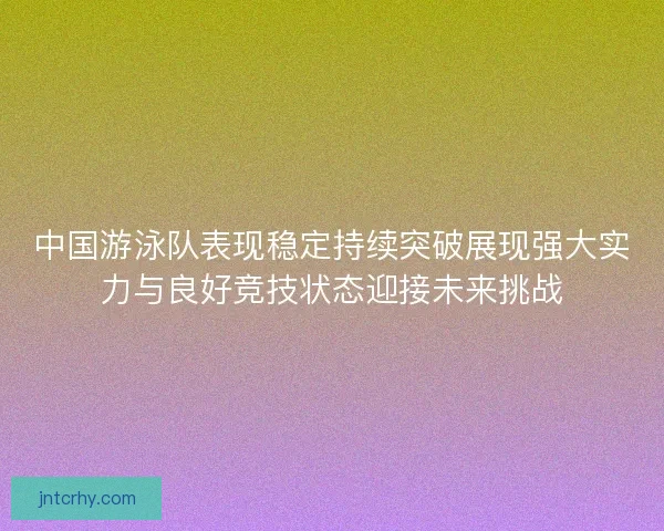 中国游泳队表现稳定持续突破展现强大实力与良好竞技状态迎接未来挑战