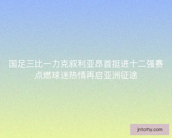 国足三比一力克叙利亚昂首挺进十二强赛点燃球迷热情再启亚洲征途